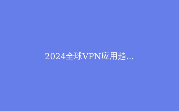 2024全球VPN应用趋势解析：安全漏洞与数字自由的双刃剑 - 3