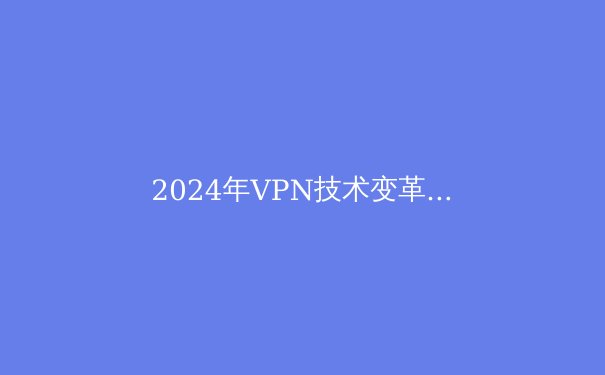 2024年VPN技术变革与网络安全新趋势：从加密协议到智能分流
