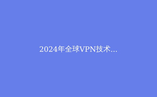 2024年全球VPN技术趋势与安全选择指南：解密数字隐私新边界 - 2