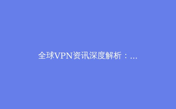 全球VPN资讯深度解析：隐私、安全与网络自由的新边界 - 3