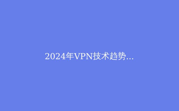 2024年VPN技术趋势解析：从隐私保护到智能路由的全面进化