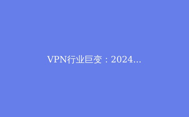 VPN行业巨变：2024年隐私保护与网络自由的全新格局 - 3