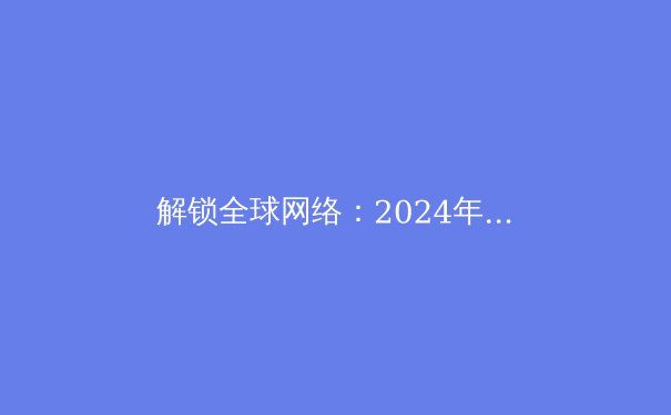 解锁全球网络：2024年VPN最新趋势与深度应用指南