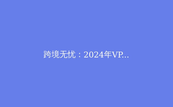 跨境无忧：2024年VPN技术演进与安全选择全解析 - 4