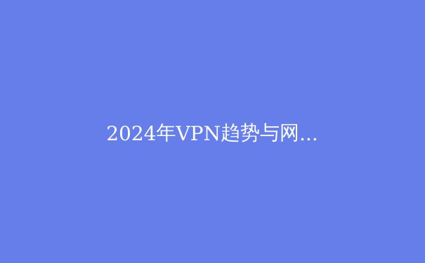 2024年VPN趋势与网络安全指南：在数字洪流中守护你的隐私边界