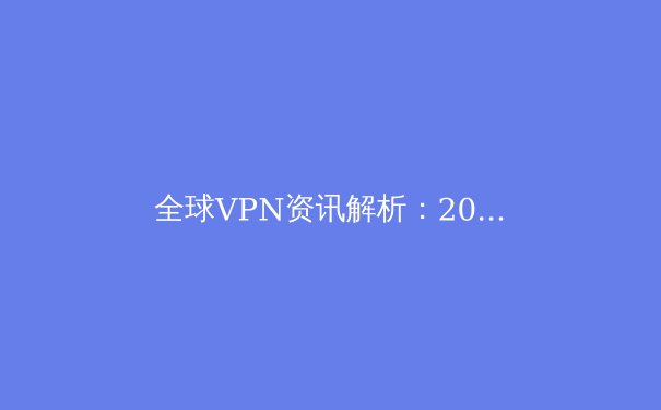 全球VPN资讯解析：2024年安全上网与数字自由的必备指南