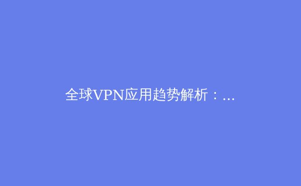 全球VPN应用趋势解析：2024年网络安全与数字自由新视角 - 3
