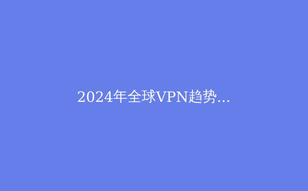 2024年全球VPN趋势解析：隐私保护与跨境连接的未来之路 - 2