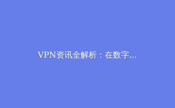 VPN资讯全解析：在数字时代守护你的网络安全与隐私自由