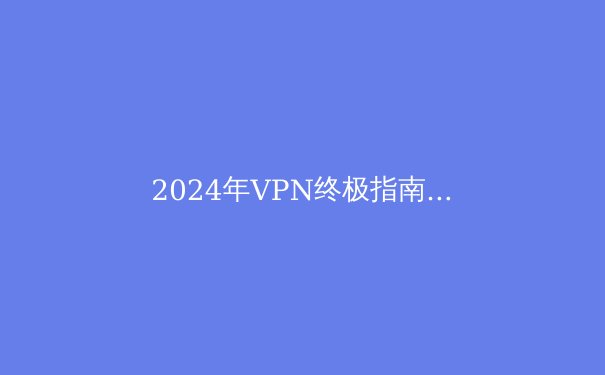 2024年VPN终极指南：全面保护你的网络隐私与自由 - 2