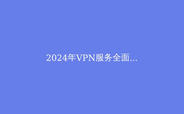 2024年VPN服务全面评测：隐私、速度与解锁能力的最新动态 - 3
