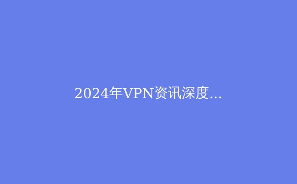 2024年VPN资讯深度解读：安全、隐私与全球访问的最前沿 - 4