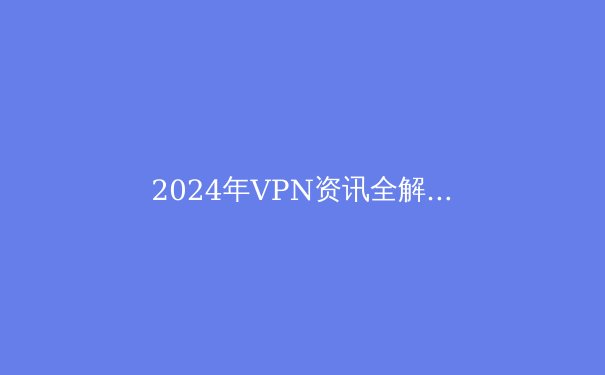 2024年VPN资讯全解析：技术、隐私与选择指南