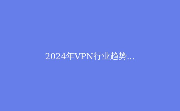 2024年VPN行业趋势洞察：从隐私保护到智能路由的技术革命 - 4
