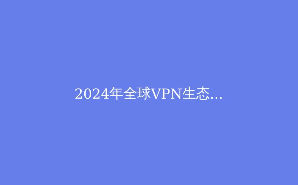 2024年全球VPN生态全景透视：从技术演进到应用场景的深度解析 - 3