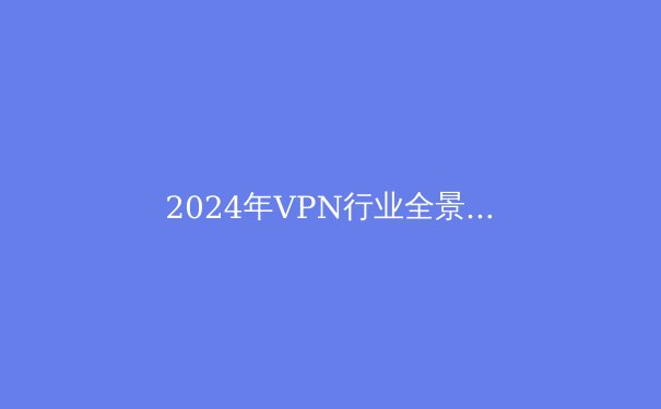 2024年VPN行业全景透析：从技术演进到应用场景的深度解读 - 2