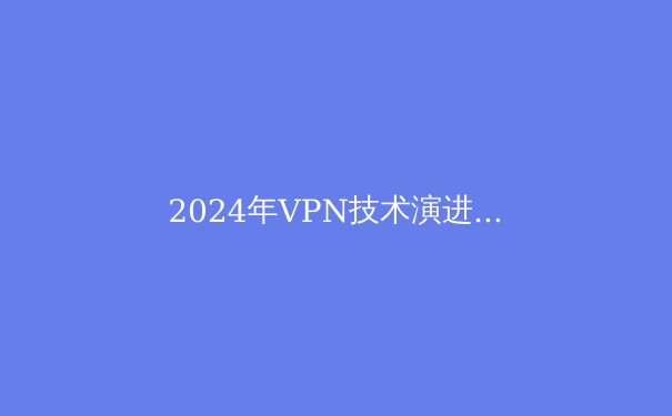 2024年VPN技术演进与网络安全新范式：从加密协议到智能流量伪装 - 3
