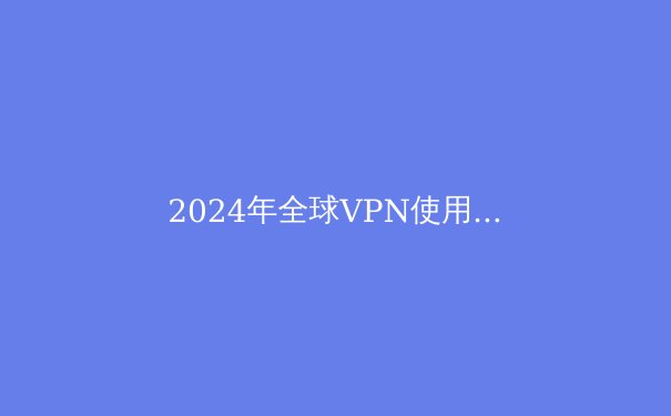 2024年全球VPN使用趋势解析：隐私保护与网络自由的新篇章 - 2