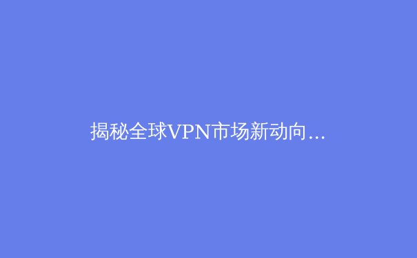 揭秘全球VPN市场新动向：2024年安全连接与数字自由的核心洞察 - 3