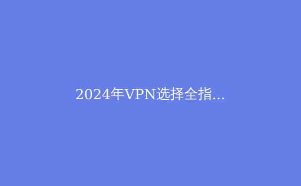 2024年VPN选择全指南：安全、速度与隐私的终极平衡术 - 2