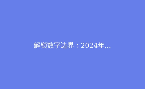 解锁数字边界：2024年全球VPN技术趋势与安全上网深度解析 - 4