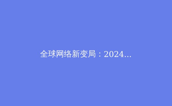 全球网络新变局：2024年VPN技术演进与安全应用深度解析 - 4