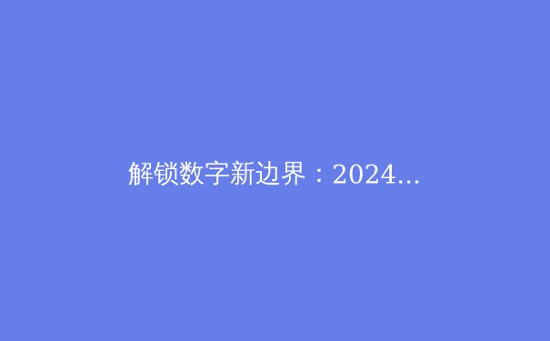 解锁数字新边界：2024年全球VPN技术发展趋势与深度应用指南