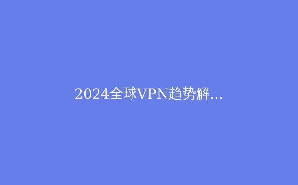 2024全球VPN趋势解读：数字隐私战争与下一代隧道技术革命 - 3
