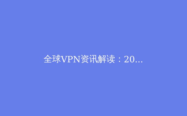 全球VPN资讯解读：2024年数字安全与网络自由的新疆界