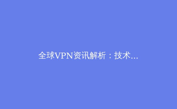 全球VPN资讯解析：技术演进、政策博弈与用户选择新思维 - 3
