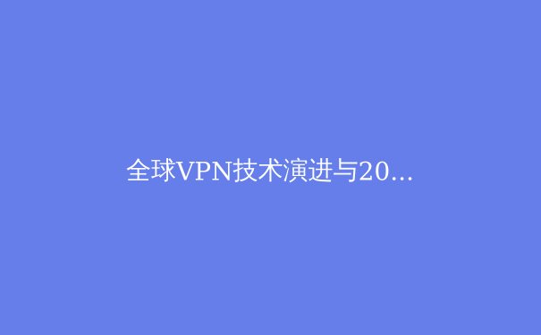 全球VPN技术演进与2024年网络隐私新格局深度解析