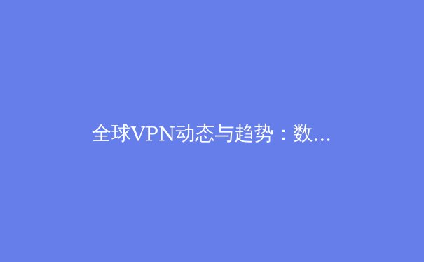 全球VPN动态与趋势：数字时代的隐私盾牌与网络自由钥匙 - 4